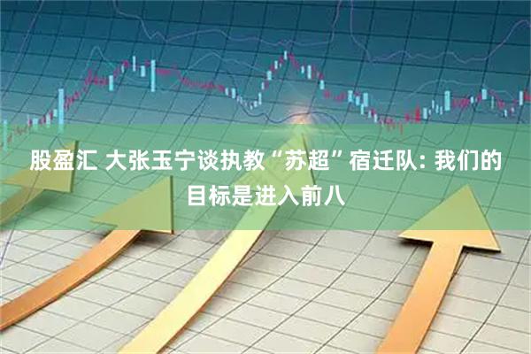 股盈汇 大张玉宁谈执教“苏超”宿迁队: 我们的目标是进入前八