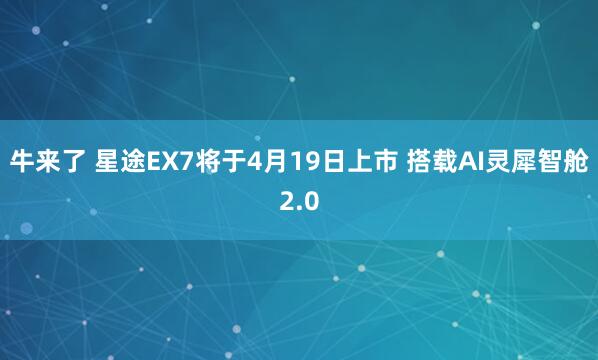 牛来了 星途EX7将于4月19日上市 搭载AI灵犀智舱2.0